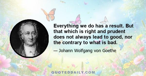 Everything we do has a result. But that which is right and prudent does not always lead to good, nor the contrary to what is bad.