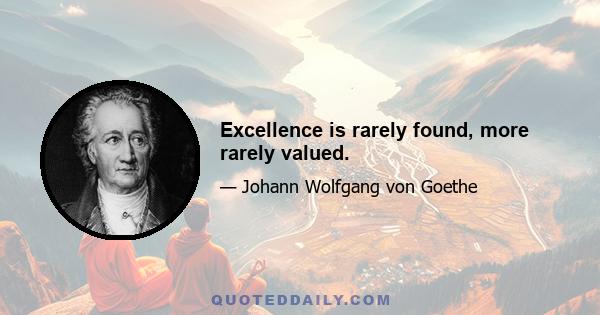 Excellence is rarely found, more rarely valued.