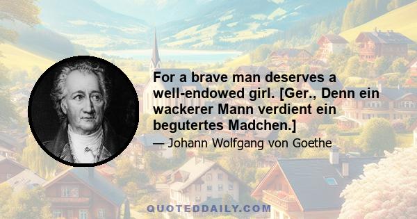 For a brave man deserves a well-endowed girl. [Ger., Denn ein wackerer Mann verdient ein begutertes Madchen.]