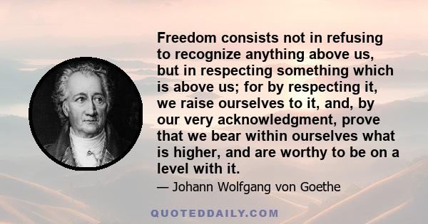 Freedom consists not in refusing to recognize anything above us, but in respecting something which is above us; for by respecting it, we raise ourselves to it, and, by our very acknowledgment, prove that we bear within