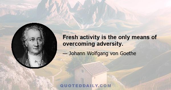 Fresh activity is the only means of overcoming adversity.