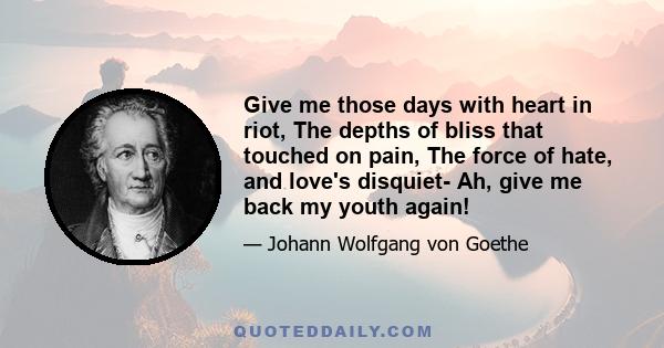 Give me those days with heart in riot, The depths of bliss that touched on pain, The force of hate, and love's disquiet- Ah, give me back my youth again!