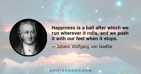 Happiness is a ball after which we run wherever it rolls, and we push it with our feet when it stops.