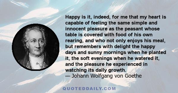 Happy is it, indeed, for me that my heart is capable of feeling the same simple and innocent pleasure as the peasant whose table is covered with food of his own rearing, and who not only enjoys his meal, but remembers