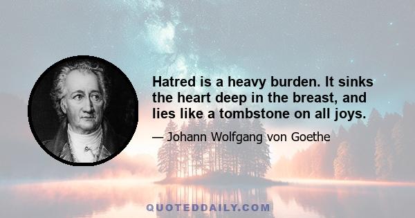 Hatred is a heavy burden. It sinks the heart deep in the breast, and lies like a tombstone on all joys.