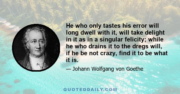 He who only tastes his error will long dwell with it, will take delight in it as in a singular felicity; while he who drains it to the dregs will, if he be not crazy, find it to be what it is.