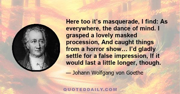 Here too it’s masquerade, I find: As everywhere, the dance of mind. I grasped a lovely masked procession, And caught things from a horror show… I’d gladly settle for a false impression, If it would last a little longer, 