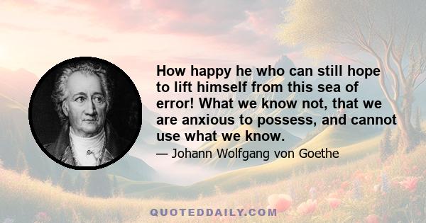 How happy he who can still hope to lift himself from this sea of error! What we know not, that we are anxious to possess, and cannot use what we know.