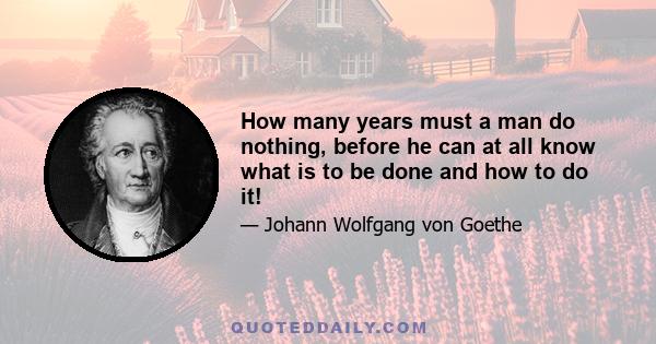 How many years must a man do nothing, before he can at all know what is to be done and how to do it!