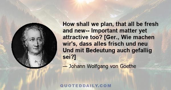 How shall we plan, that all be fresh and new-- Important matter yet attractive too? [Ger., Wie machen wir's, dass alles frisch und neu Und mit Bedeutung auch gefallig sei?]