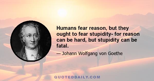 Humans fear reason, but they ought to fear stupidity- for reason can be hard, but stupidity can be fatal.