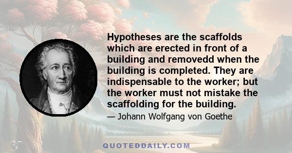 Hypotheses are the scaffolds which are erected in front of a building and removedd when the building is completed. They are indispensable to the worker; but the worker must not mistake the scaffolding for the building.