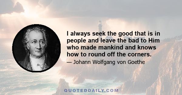 I always seek the good that is in people and leave the bad to Him who made mankind and knows how to round off the corners.