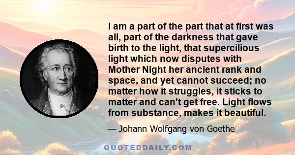 I am a part of the part that at first was all, part of the darkness that gave birth to the light, that supercilious light which now disputes with Mother Night her ancient rank and space, and yet cannot succeed; no