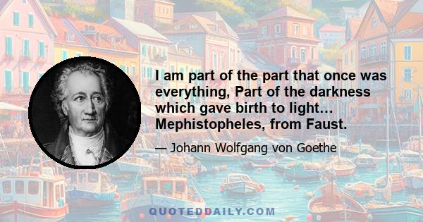 I am part of the part that once was everything, Part of the darkness which gave birth to light… Mephistopheles, from Faust.