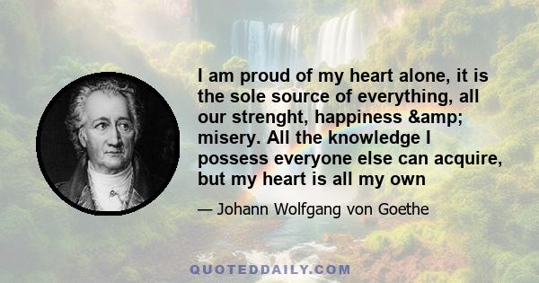 I am proud of my heart alone, it is the sole source of everything, all our strenght, happiness & misery. All the knowledge I possess everyone else can acquire, but my heart is all my own