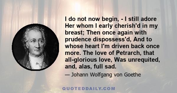 I do not now begin, - I still adore Her whom I early cherish'd in my breast; Then once again with prudence dispossess'd, And to whose heart I'm driven back once more. The love of Petrarch, that all-glorious love, Was