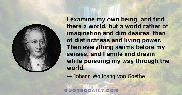 I examine my own being, and find there a world, but a world rather of imagination and dim desires, than of distinctness and living power. Then everything swims before my senses, and I smile and dream while pursuing my