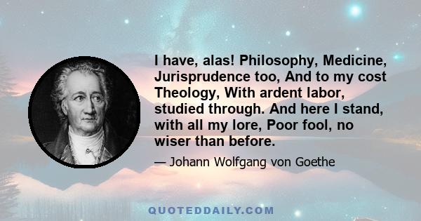 I have, alas! Philosophy, Medicine, Jurisprudence too, And to my cost Theology, With ardent labor, studied through. And here I stand, with all my lore, Poor fool, no wiser than before.