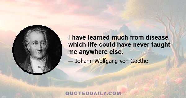 I have learned much from disease which life could have never taught me anywhere else.