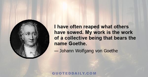 I have often reaped what others have sowed. My work is the work of a collective being that bears the name Goethe.