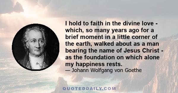 I hold to faith in the divine love - which, so many years ago for a brief moment in a little corner of the earth, walked about as a man bearing the name of Jesus Christ - as the foundation on which alone my happiness