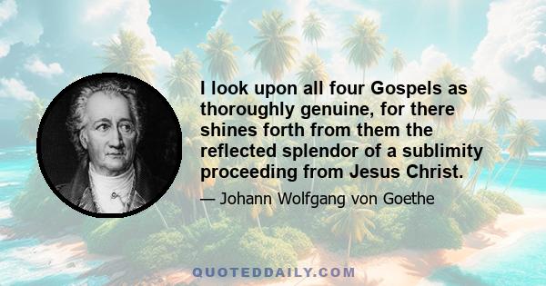 I look upon all four Gospels as thoroughly genuine, for there shines forth from them the reflected splendor of a sublimity proceeding from Jesus Christ.