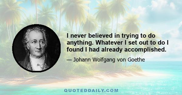 I never believed in trying to do anything. Whatever I set out to do I found I had already accomplished.