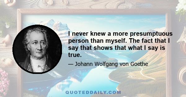 I never knew a more presumptuous person than myself. The fact that I say that shows that what I say is true.