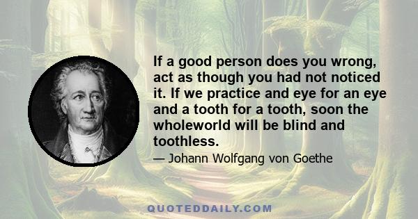 If a good person does you wrong, act as though you had not noticed it. If we practice and eye for an eye and a tooth for a tooth, soon the wholeworld will be blind and toothless.