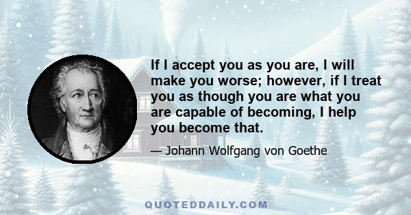 If I accept you as you are, I will make you worse; however, if I treat you as though you are what you are capable of becoming, I help you become that.