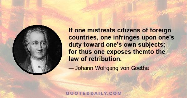 If one mistreats citizens of foreign countries, one infringes upon one's duty toward one's own subjects; for thus one exposes themto the law of retribution.