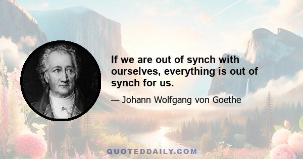 If we are out of synch with ourselves, everything is out of synch for us.