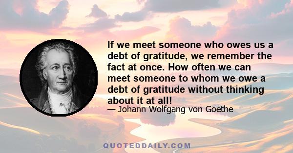 If we meet someone who owes us a debt of gratitude, we remember the fact at once. How often we can meet someone to whom we owe a debt of gratitude without thinking about it at all!