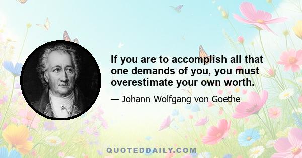 If you are to accomplish all that one demands of you, you must overestimate your own worth.