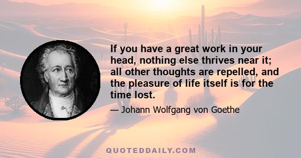 If you have a great work in your head, nothing else thrives near it; all other thoughts are repelled, and the pleasure of life itself is for the time lost.