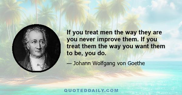 If you treat men the way they are you never improve them. If you treat them the way you want them to be, you do.