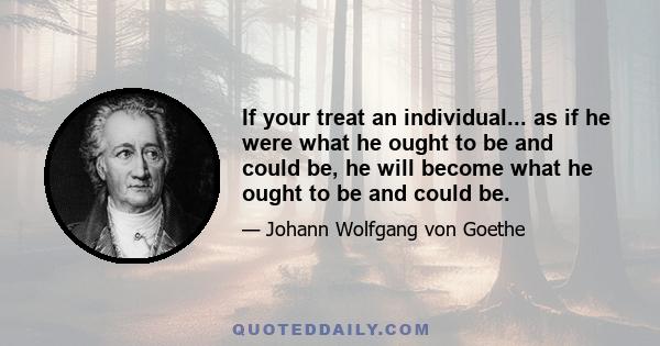 If your treat an individual... as if he were what he ought to be and could be, he will become what he ought to be and could be.