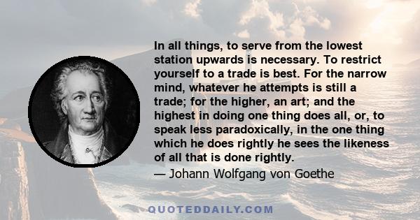 In all things, to serve from the lowest station upwards is necessary. To restrict yourself to a trade is best. For the narrow mind, whatever he attempts is still a trade; for the higher, an art; and the highest in doing 