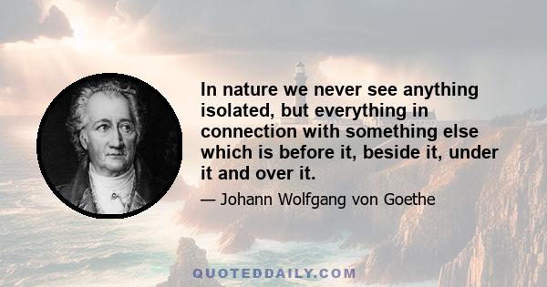 In nature we never see anything isolated, but everything in connection with something else which is before it, beside it, under it and over it.