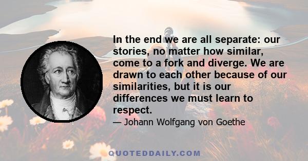 In the end we are all separate: our stories, no matter how similar, come to a fork and diverge. We are drawn to each other because of our similarities, but it is our differences we must learn to respect.