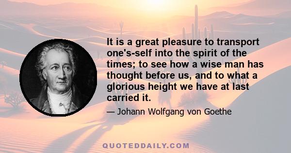 It is a great pleasure to transport one's-self into the spirit of the times; to see how a wise man has thought before us, and to what a glorious height we have at last carried it.