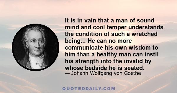 It is in vain that a man of sound mind and cool temper understands the condition of such a wretched being... He can no more communicate his own wisdom to him than a healthy man can instil his strength into the invalid