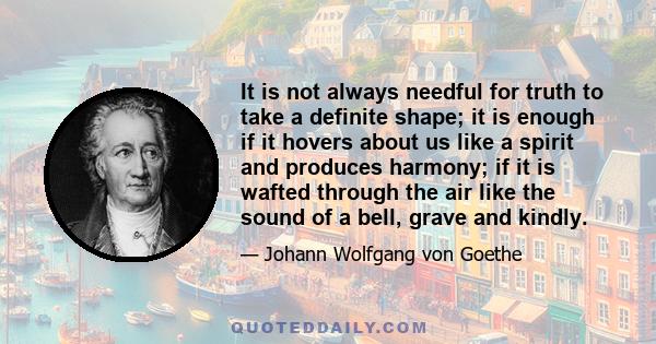 It is not always needful for truth to take a definite shape; it is enough if it hovers about us like a spirit and produces harmony; if it is wafted through the air like the sound of a bell, grave and kindly.