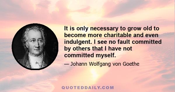 It is only necessary to grow old to become more charitable and even indulgent. I see no fault committed by others that I have not committed myself.