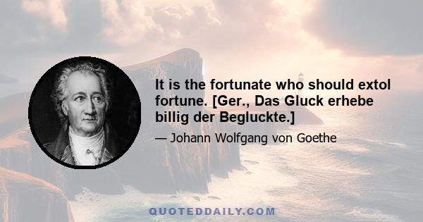 It is the fortunate who should extol fortune. [Ger., Das Gluck erhebe billig der Begluckte.]