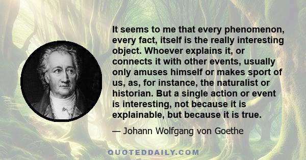 It seems to me that every phenomenon, every fact, itself is the really interesting object. Whoever explains it, or connects it with other events, usually only amuses himself or makes sport of us, as, for instance, the