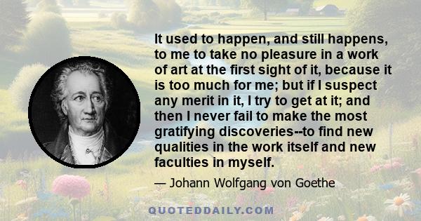 It used to happen, and still happens, to me to take no pleasure in a work of art at the first sight of it, because it is too much for me; but if I suspect any merit in it, I try to get at it; and then I never fail to