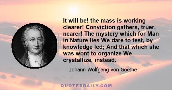 It will be! the mass is working clearer! Conviction gathers, truer, nearer! The mystery which for Man in Nature lies We dare to test, by knowledge led; And that which she was wont to organize We crystallize, instead.