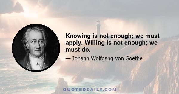 Knowing is not enough; we must apply. Willing is not enough; we must do.